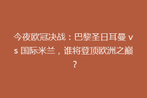 今夜欧冠决战：巴黎圣日耳曼 vs 国际米兰，谁将登顶欧洲之巅？