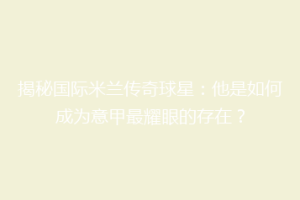 揭秘国际米兰传奇球星：他是如何成为意甲最耀眼的存在？