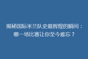 揭秘国际米兰队史最辉煌的瞬间：哪一场比赛让你至今难忘？