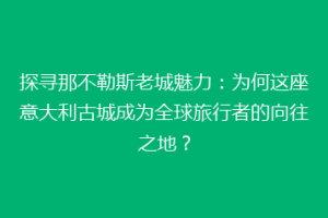 探寻那不勒斯老城魅力：为何这座意大利古城成为全球旅行者的向往之地？