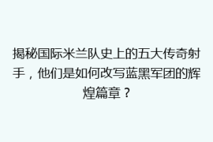 揭秘国际米兰队史上的五大传奇射手，他们是如何改写蓝黑军团的辉煌篇章？