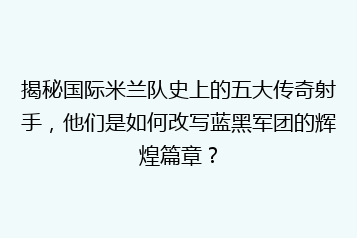 揭秘国际米兰队史上的五大传奇射手,他们是如何改写蓝黑军团的辉煌篇章?