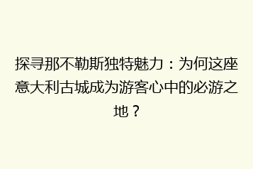 探寻那不勒斯独特魅力:为何这座意大利古城成为游客心中的必游之地?