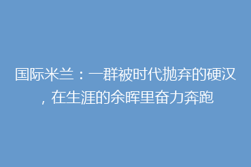 国际米兰:一群被时代抛弃的硬汉,在生涯的余晖里奋力奔跑