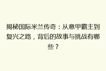 揭秘国际米兰传奇:从意甲霸主到复兴之路,背后的故事与挑战有哪些?