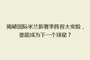 揭秘国际米兰新赛季阵容大变脸，谁能成为下一个球星？