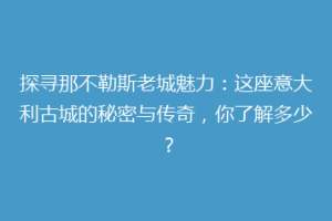 探寻那不勒斯老城魅力：这座意大利古城的秘密与传奇，你了解多少？
