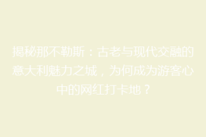 揭秘那不勒斯：古老与现代交融的意大利魅力之城，为何成为游客心中的网红打卡地？