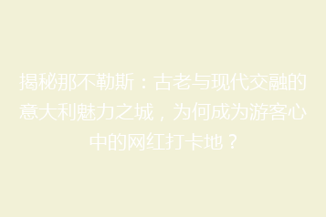 揭秘那不勒斯:古老与现代交融的意大利魅力之城,为何成为游客心中的网红打卡地?