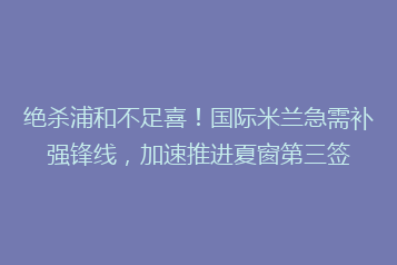 绝杀浦和不足喜!国际米兰急需补强锋线,加速推进夏窗第三签