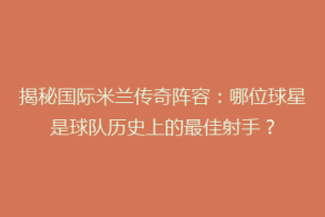 揭秘国际米兰传奇阵容：哪位球星是球队历史上的最佳射手？