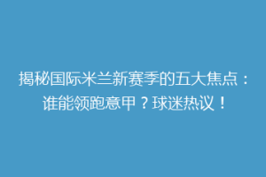 揭秘国际米兰新赛季的五大焦点：谁能领跑意甲？球迷热议！