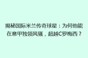 揭秘国际米兰传奇球星：为何他能在意甲独领风骚，超越C罗梅西？