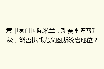 意甲豪门国际米兰:新赛季阵容升级,能否挑战尤文图斯统治地位?