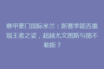 意甲豪门国际米兰:新赛季能否重现王者之姿,超越尤文图斯与那不勒斯?