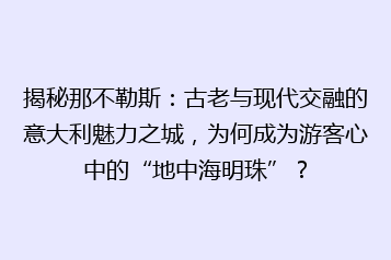 揭秘那不勒斯:古老与现代交融的意大利魅力之城,为何成为游客心中的“地中海明珠”?