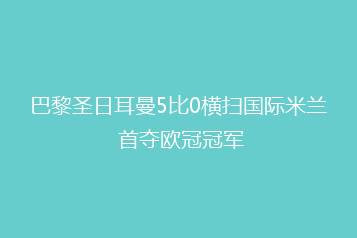 巴黎圣日耳曼5比0横扫国际米兰 首夺欧冠冠军