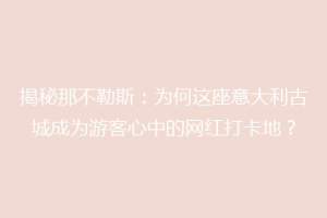 揭秘那不勒斯：为何这座意大利古城成为游客心中的网红打卡地？