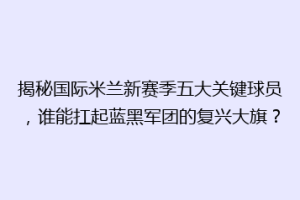 揭秘国际米兰新赛季五大关键球员，谁能扛起蓝黑军团的复兴大旗？