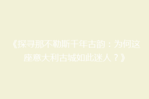 《探寻那不勒斯千年古韵：为何这座意大利古城如此迷人？》