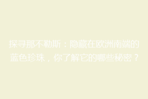 探寻那不勒斯：隐藏在欧洲南端的蓝色珍珠，你了解它的哪些秘密？