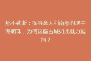 那不勒斯：探寻意大利南部的地中海明珠，为何这座古城如此魅力难挡？