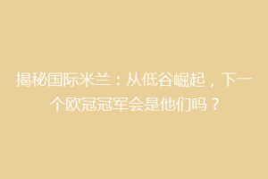 揭秘国际米兰：从低谷崛起，下一个欧冠冠军会是他们吗？
