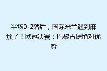 半场0-2落后,国际米兰遇到麻烦了!欧冠决赛:巴黎占据绝对优势