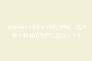 《探寻那不勒斯古城的秘密：这座意大利城市为何如此迷人？》