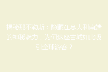 揭秘那不勒斯:隐藏在意大利南端的神秘魅力,为何这座古城如此吸引全球游客?