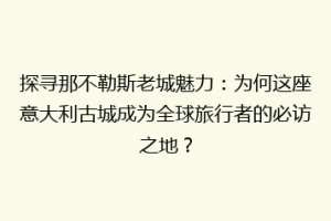 探寻那不勒斯老城魅力：为何这座意大利古城成为全球旅行者的必访之地？