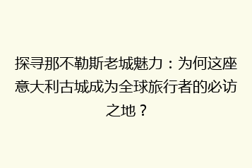 探寻那不勒斯老城魅力:为何这座意大利古城成为全球旅行者的必访之地?