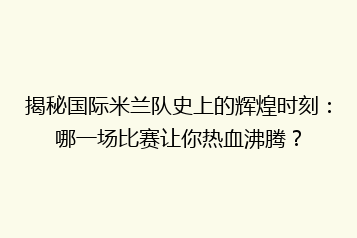 揭秘国际米兰队史上的辉煌时刻:哪一场比赛让你热血沸腾?